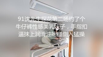 91沈先生探花第二场约了个牛仔裤性感美乳妹子，手指扣逼抹上润滑油抬腿侧入猛操