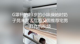 G罩杯的23岁的小妹操她时奶子晃来晃去屁股又圆推荐宅男打飞机视频