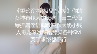 《重磅?泄密极品?反差》你的女神有钱人的母狗！富二代侮辱折磨淫语调教高颜大奶小贱人毒龙深喉踩踏舔脚各种SM哭了求饶都不行