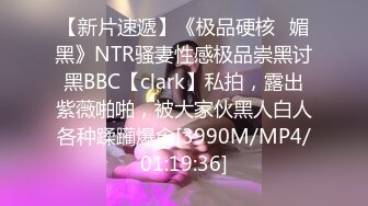 【新片速遞】《极品硬核✅媚黑》NTR骚妻性感极品崇黑讨黑BBC【clark】私拍，露出紫薇啪啪，被大家伙黑人白人各种蹂躏爆肏[3990M/MP4/01:19:36]