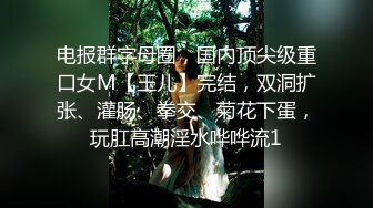 电报群字母圈，国内顶尖级重口女M【玉儿】完结，双洞扩张、灌肠、拳交、菊花下蛋，玩肛高潮淫水哗哗流1