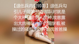 【退伍兵内射帅哥】退伍兵勾引儿子同学,他在部队时就是个大种马给男人配种,故意露出大肉棒让儿子的同学看,被操过的骚狗主动开始找爸爸操自己