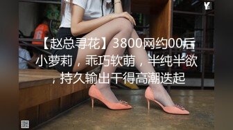 【赵总寻花】3800网约00后小萝莉，乖巧软萌，半纯半欲，持久输出干得高潮迭起