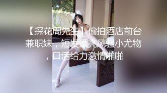 【探花周先生】偷拍酒店前台兼职妹，短发漂亮风骚小尤物，口活给力激情啪啪