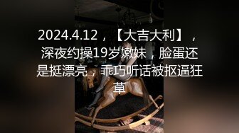 2024.4.12，【大吉大利】，深夜约操19岁嫩妹，脸蛋还是挺漂亮，乖巧听话被抠逼狂草