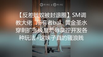 【反差贱奴被封退圈】SM调教大佬⭐所有者bai⭐黄金圣水穿刺扩张极度羞辱拿捏开发各种玩法=这妹子真的骚浪贱