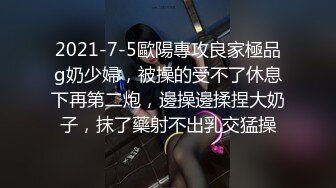 2021-7-5歐陽專攻良家極品g奶少婦，被操的受不了休息下再第二炮，邊操邊揉捏大奶子，抹了藥射不出乳交猛操