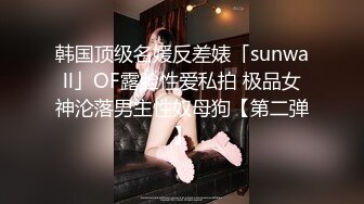 韩国顶级名媛反差婊「sunwall」OF露脸性爱私拍 极品女神沦落男主性奴母狗【第二弹】