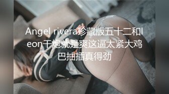 Angel rivera珍藏版五十二和leon干炮就是爽这逼太紧大鸡巴抽插真得劲