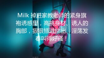 Milk 掉进家教老师的紧身旗袍诱惑里，高挑身材、诱人的胸部，狠狠插进抽出、淫荡发春叫得好骚！