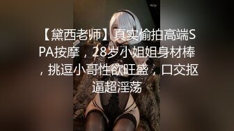 【黛西老师】真实偷拍高端SPA按摩，28岁小姐姐身材棒，挑逗小哥性欲旺盛，口交抠逼超淫荡