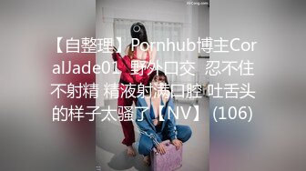 【自整理】Pornhub博主CoralJade01  野外口交  忍不住不射精 精液射满口腔 吐舌头的样子太骚了【NV】 (106)