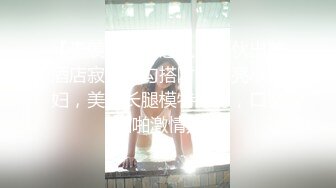 【无羡白嫖附近人】小伙出差酒店寂寞，勾搭附近漂亮小少妇，美胸长腿模特身材，口交啪啪激情无限