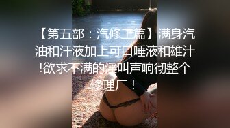 【第五部：汽修工篇】满身汽油和汗液加上可口唾液和雄汁!欲求不满的淫叫声响彻整个修理厂！