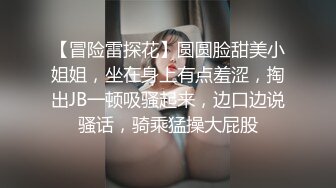 【冒险雷探花】圆圆脸甜美小姐姐，坐在身上有点羞涩，掏出JB一顿吸骚起来，边口边说骚话，骑乘猛操大屁股