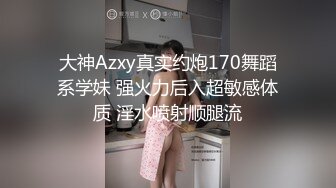 大神Azxy真实约炮170舞蹈系学妹 强火力后入超敏感体质 淫水喷射顺腿流