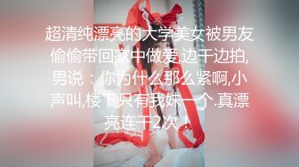 超清纯漂亮的大学美女被男友偷偷带回家中做爱,边干边拍,男说：你为什么那么紧啊,小声叫,楼下只有我妹一个.真漂亮连干2次！