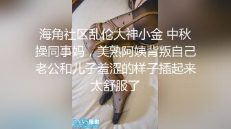 海角社区乱伦大神小金 中秋操同事妈，美熟阿姨背叛自己老公和儿子羞涩的样子插起来太舒服了