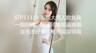 STP33339 兩個大男人欺負我一個阿姨。騷逼阿姨摳逼爽噴，淫水流好多，廁所尿尿特寫