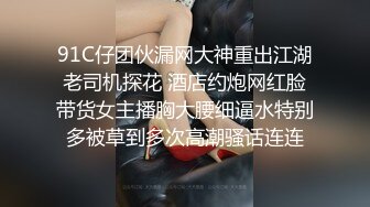 91C仔团伙漏网大神重出江湖老司机探花 酒店约炮网红脸带货女主播胸大腰细逼水特别多被草到多次高潮骚话连连