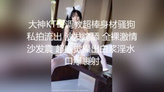 大神KT哥调教超棒身材骚狗私拍流出 沙发跪舔 全裸激情沙发震 超感觉操出白浆淫水 口爆裹射