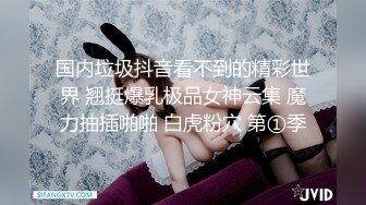 国内垃圾抖音看不到的精彩世界 翘挺爆乳极品女神云集 魔力抽插啪啪 白虎粉穴 第①季