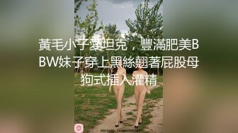 黃毛小子愛坦克，豐滿肥美BBW妹子穿上黑絲翹著屁股母狗式插入灌精